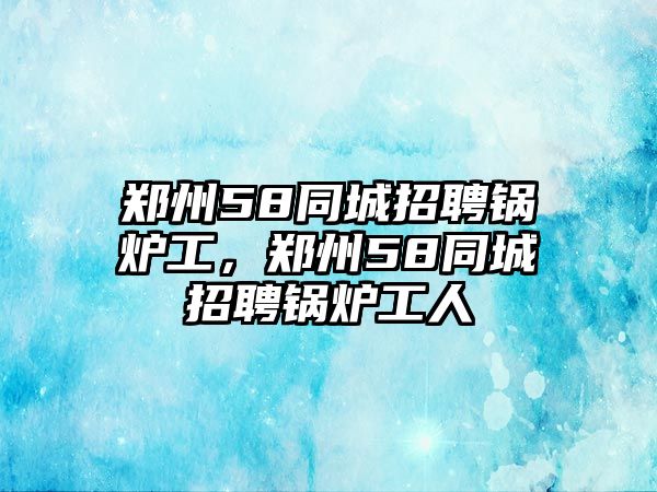 鄭州58同城招聘鍋爐工，鄭州58同城招聘鍋爐工人