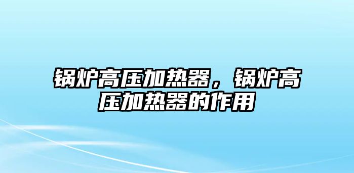 鍋爐高壓加熱器，鍋爐高壓加熱器的作用