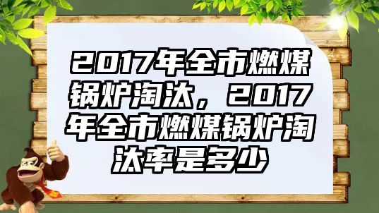 2017年全市燃煤鍋爐淘汰，2017年全市燃煤鍋爐淘汰率是多少