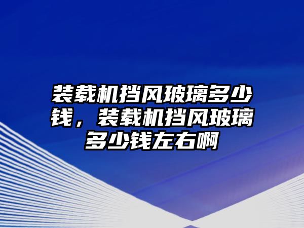 裝載機擋風(fēng)玻璃多少錢，裝載機擋風(fēng)玻璃多少錢左右啊