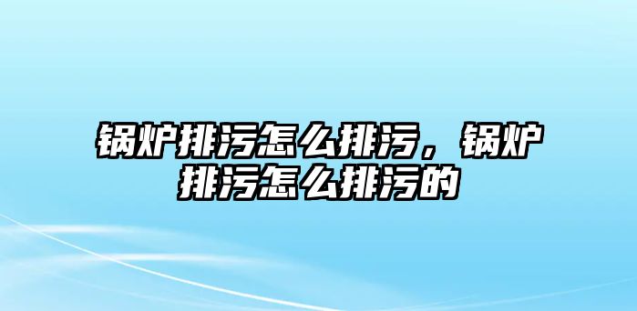 鍋爐排污怎么排污，鍋爐排污怎么排污的