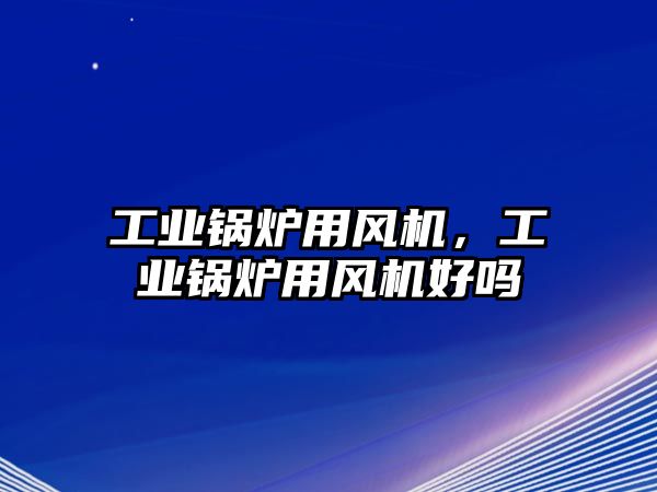 工業(yè)鍋爐用風機，工業(yè)鍋爐用風機好嗎