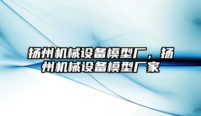 揚州機械設備模型廠，揚州機械設備模型廠家