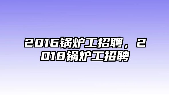 2016鍋爐工招聘，2018鍋爐工招聘