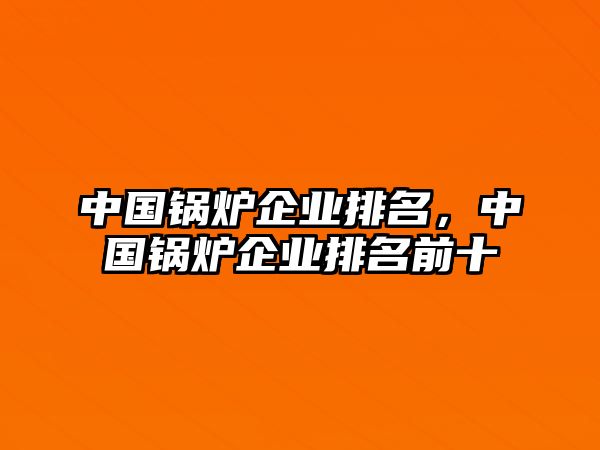 中國鍋爐企業(yè)排名，中國鍋爐企業(yè)排名前十