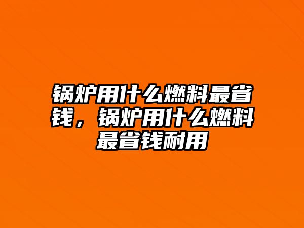 鍋爐用什么燃料最省錢，鍋爐用什么燃料最省錢耐用