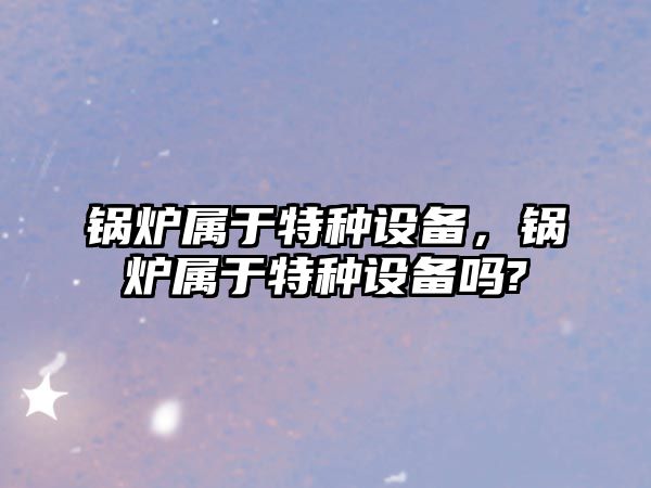 鍋爐屬于特種設備，鍋爐屬于特種設備嗎?