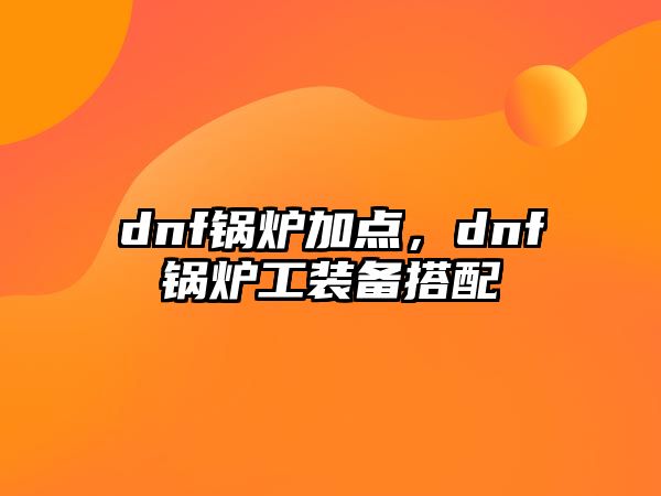 dnf鍋爐加點，dnf鍋爐工裝備搭配