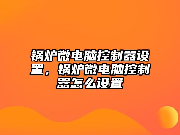 鍋爐微電腦控制器設(shè)置，鍋爐微電腦控制器怎么設(shè)置