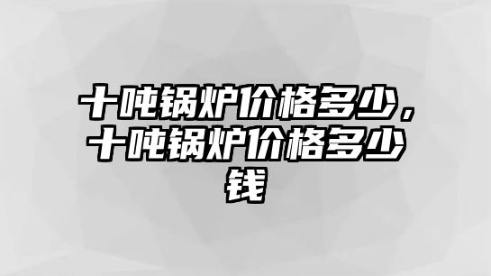 十噸鍋爐價(jià)格多少，十噸鍋爐價(jià)格多少錢