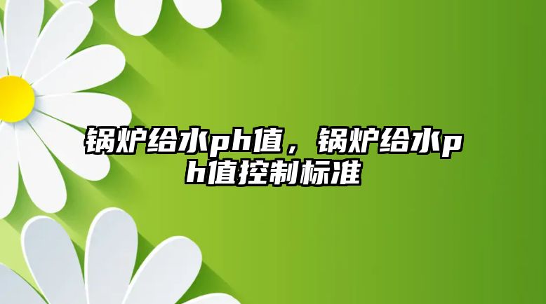 鍋爐給水ph值，鍋爐給水ph值控制標準