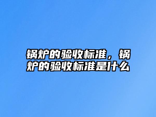 鍋爐的驗(yàn)收標(biāo)準(zhǔn)，鍋爐的驗(yàn)收標(biāo)準(zhǔn)是什么