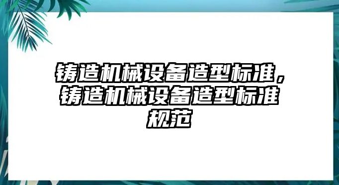 鑄造機(jī)械設(shè)備造型標(biāo)準(zhǔn)，鑄造機(jī)械設(shè)備造型標(biāo)準(zhǔn)規(guī)范