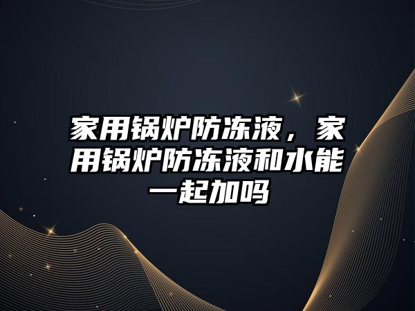 家用鍋爐防凍液，家用鍋爐防凍液和水能一起加嗎