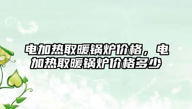 電加熱取暖鍋爐價(jià)格，電加熱取暖鍋爐價(jià)格多少