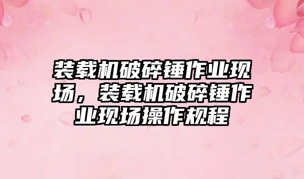 裝載機破碎錘作業(yè)現場，裝載機破碎錘作業(yè)現場操作規(guī)程