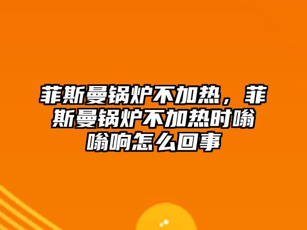 菲斯曼鍋爐不加熱，菲斯曼鍋爐不加熱時嗡嗡響怎么回事