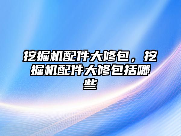 挖掘機配件大修包，挖掘機配件大修包括哪些