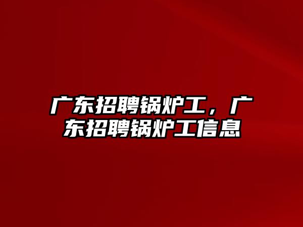 廣東招聘鍋爐工，廣東招聘鍋爐工信息