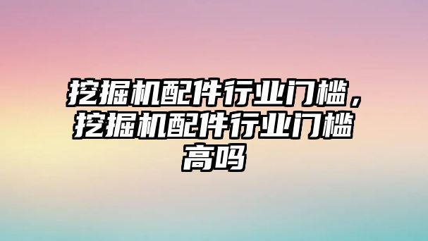 挖掘機配件行業(yè)門檻，挖掘機配件行業(yè)門檻高嗎