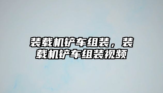 裝載機鏟車組裝，裝載機鏟車組裝視頻