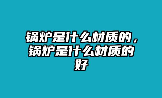 鍋爐是什么材質(zhì)的，鍋爐是什么材質(zhì)的好