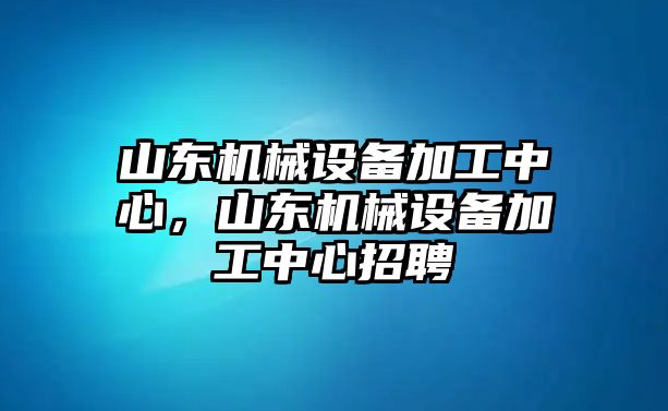 山東機(jī)械設(shè)備加工中心，山東機(jī)械設(shè)備加工中心招聘