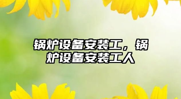 鍋爐設(shè)備安裝工，鍋爐設(shè)備安裝工人