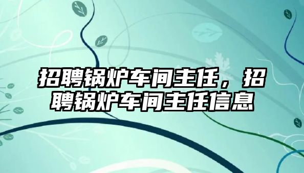 招聘鍋爐車間主任，招聘鍋爐車間主任信息