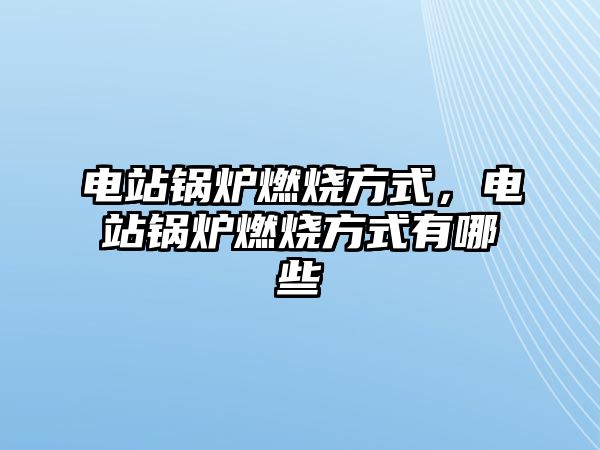 電站鍋爐燃燒方式，電站鍋爐燃燒方式有哪些