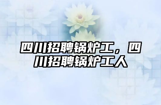 四川招聘鍋爐工，四川招聘鍋爐工人