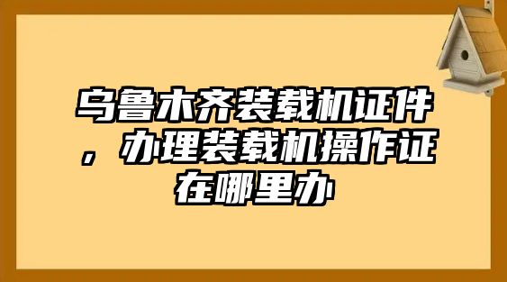 烏魯木齊裝載機(jī)證件，辦理裝載機(jī)操作證在哪里辦