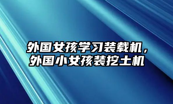 外國女孩學(xué)習(xí)裝載機，外國小女孩裝挖土機