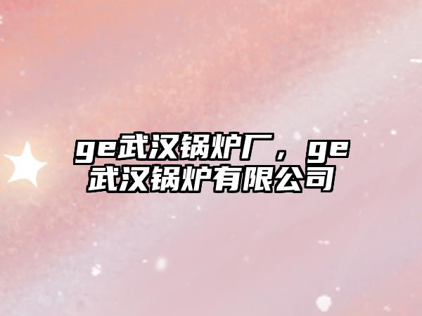 ge武漢鍋爐廠(chǎng)，ge武漢鍋爐有限公司