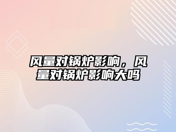 風(fēng)量對鍋爐影響，風(fēng)量對鍋爐影響大嗎