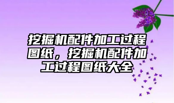 挖掘機配件加工過程圖紙，挖掘機配件加工過程圖紙大全