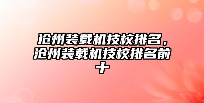 滄州裝載機(jī)技校排名，滄州裝載機(jī)技校排名前十