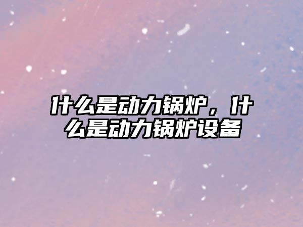 什么是動力鍋爐，什么是動力鍋爐設(shè)備