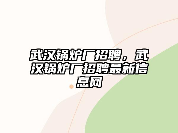 武漢鍋爐廠招聘，武漢鍋爐廠招聘最新信息網(wǎng)