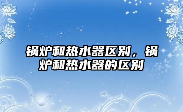 鍋爐和熱水器區(qū)別，鍋爐和熱水器的區(qū)別