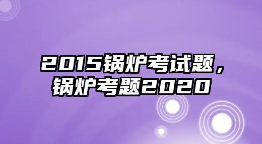 2015鍋爐考試題，鍋爐考題2020