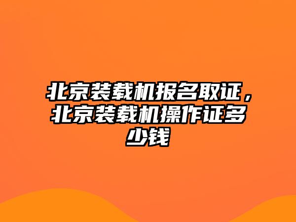 北京裝載機(jī)報(bào)名取證，北京裝載機(jī)操作證多少錢