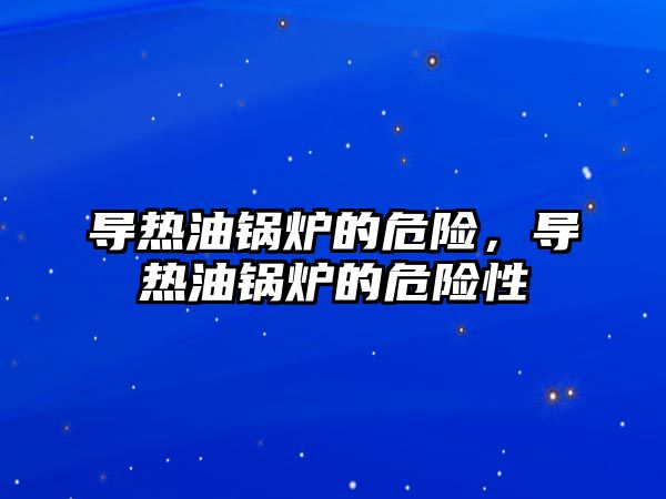 導熱油鍋爐的危險，導熱油鍋爐的危險性