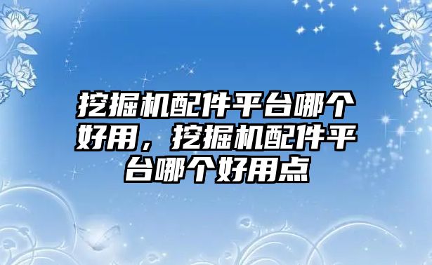 挖掘機配件平臺哪個好用，挖掘機配件平臺哪個好用點