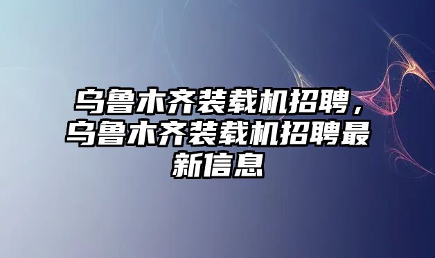 烏魯木齊裝載機(jī)招聘，烏魯木齊裝載機(jī)招聘最新信息