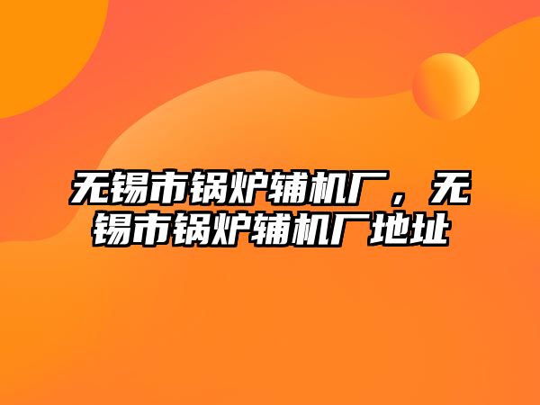 無錫市鍋爐輔機廠，無錫市鍋爐輔機廠地址