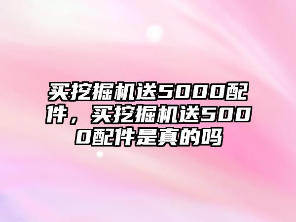 買挖掘機送5000配件，買挖掘機送5000配件是真的嗎