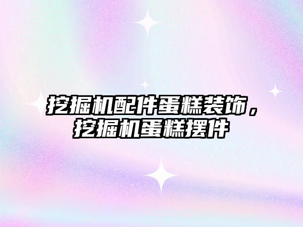 挖掘機配件蛋糕裝飾，挖掘機蛋糕擺件