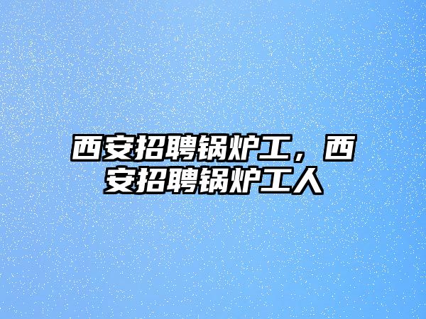 西安招聘鍋爐工，西安招聘鍋爐工人