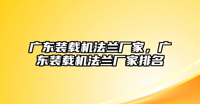 廣東裝載機法蘭廠家，廣東裝載機法蘭廠家排名